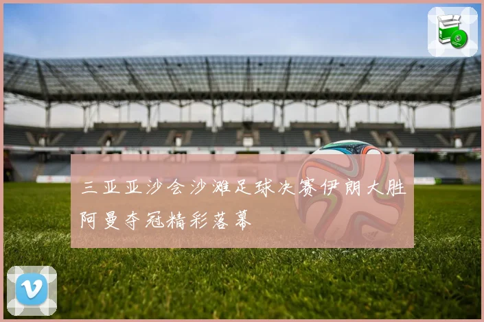 三亚亚沙会沙滩足球决赛伊朗大胜阿曼夺冠精彩落幕